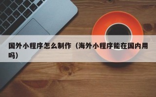 宜宾国外小程序怎么制作（海外小程序能在国内用吗）
