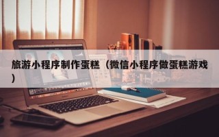 宜宾旅游小程序制作蛋糕（微信小程序做蛋糕游戏）